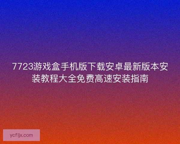 7723游戏盒手机版下载安卓最新版本安装教程大全免费高速安装指南
