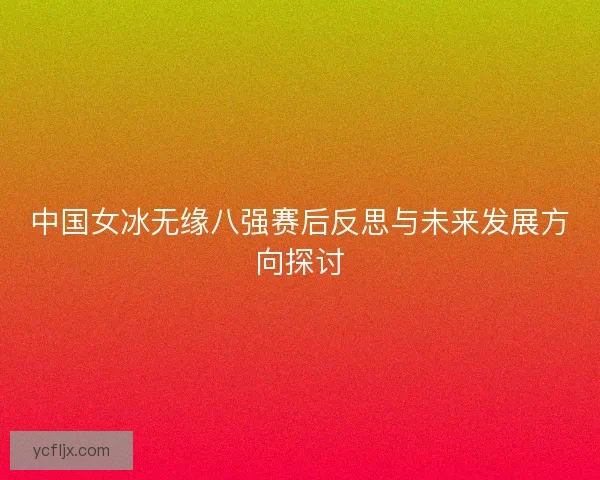 中国女冰无缘八强赛后反思与未来发展方向探讨